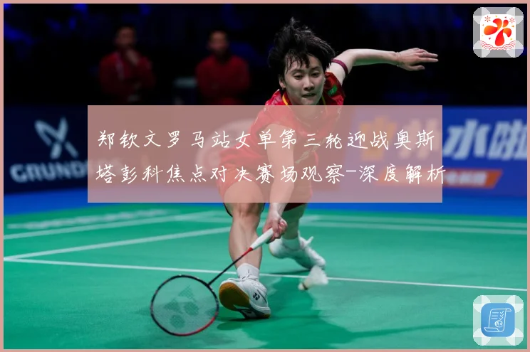 郑钦文罗马站女单第三轮迎战奥斯塔彭科焦点对决赛场观察-深度解析