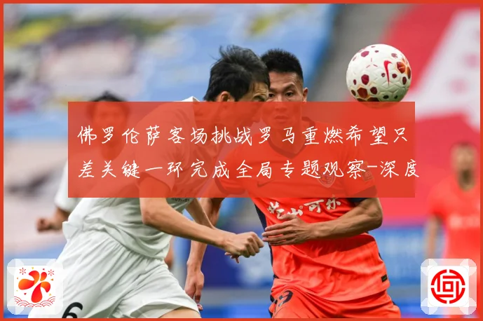 佛罗伦萨客场挑战罗马重燃希望只差关键一环完成全局专题观察-深度解析